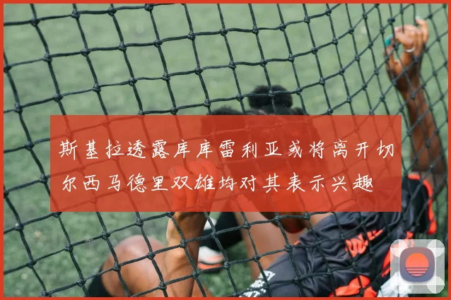斯基拉透露库库雷利亚或将离开切尔西马德里双雄均对其表示兴趣