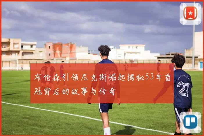 布伦森引领尼克斯崛起揭秘53年首冠背后的故事与传奇