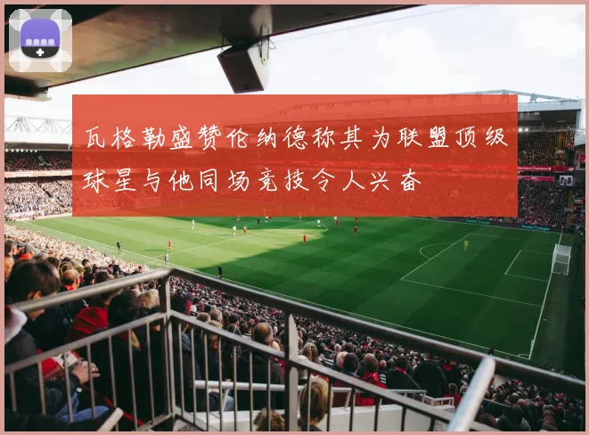 瓦格勒盛赞伦纳德称其为联盟顶级球星与他同场竞技令人兴奋