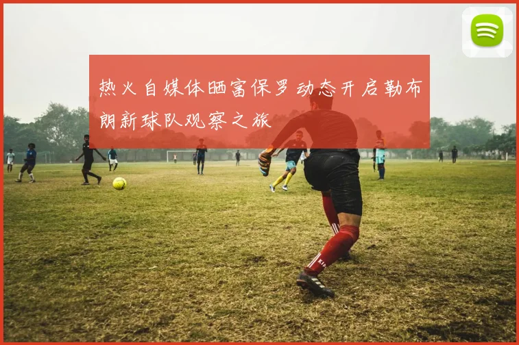 热火自媒体晒富保罗动态开启勒布朗新球队观察之旅