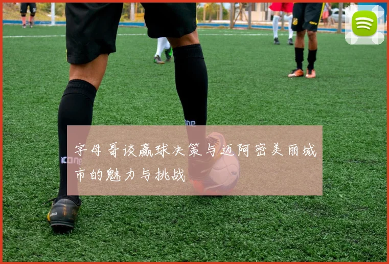 字母哥谈赢球决策与迈阿密美丽城市的魅力与挑战