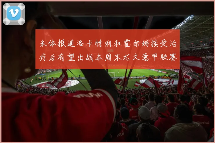 米体报道洛卡特利和霍尔姆接受治疗后有望出战本周末尤文意甲联赛