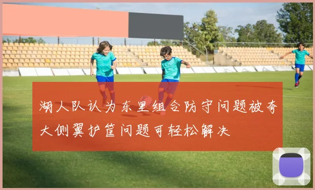 湖人队认为东里组合防守问题被夸大侧翼护筐问题可轻松解决