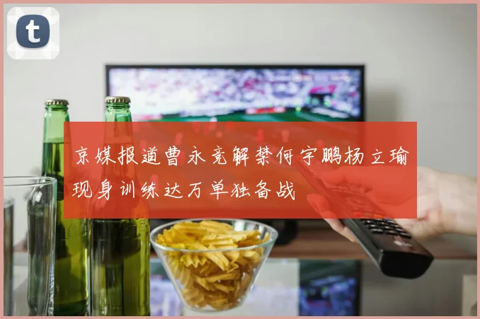 京媒报道曹永竞解禁何宇鹏杨立瑜现身训练达万单独备战