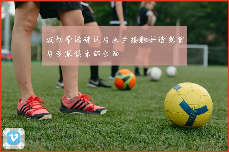 波切蒂诺确认与米兰接触并透露曾与多家俱乐部会面