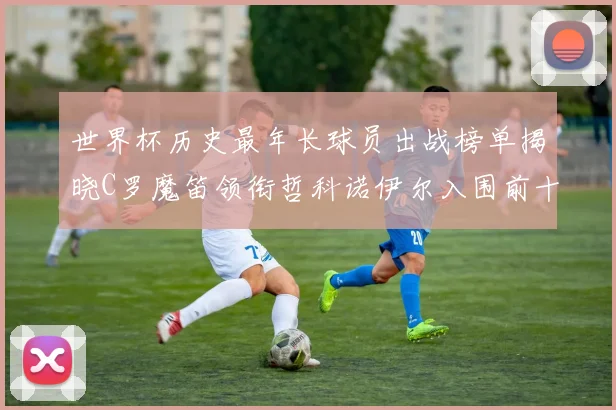世界杯历史最年长球员出战榜单揭晓C罗魔笛领衔哲科诺伊尔入围前十