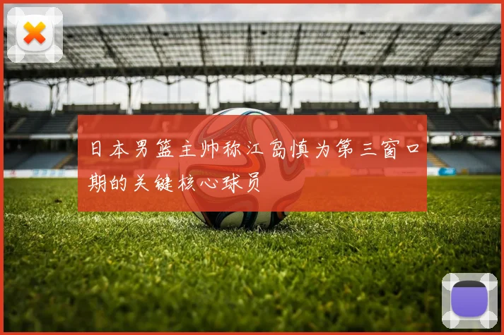 日本男篮主帅称江岛慎为第三窗口期的关键核心球员