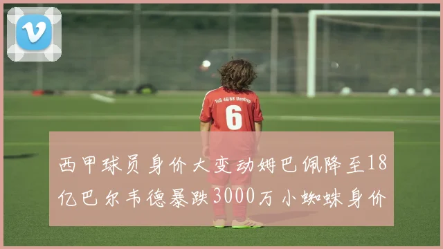 西甲球员身价大变动姆巴佩降至18亿巴尔韦德暴跌3000万小蜘蛛身价达1亿