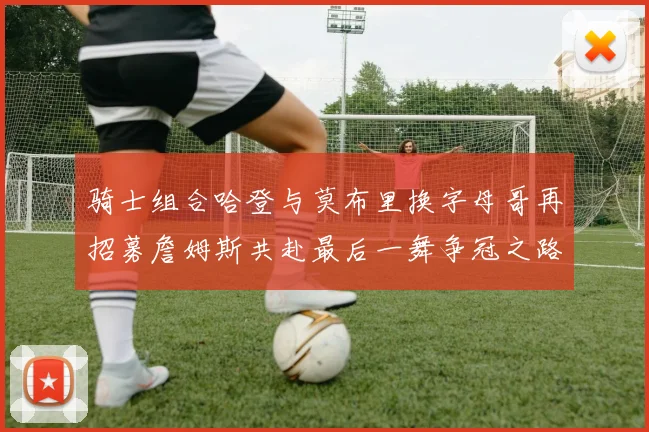 骑士组合哈登与莫布里换字母哥再招募詹姆斯共赴最后一舞争冠之路