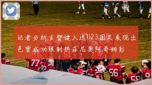 记者分析玄智健入选U23国足表现出色曾成功限制热菲尼奥阿奇姆彭