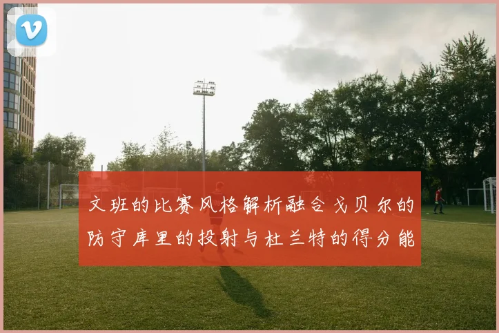 文班的比赛风格解析融合戈贝尔的防守库里的投射与杜兰特的得分能力