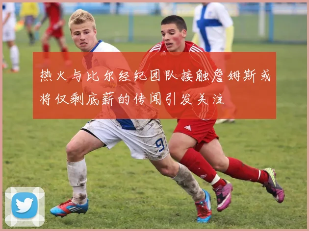 热火与比尔经纪团队接触詹姆斯或将仅剩底薪的传闻引发关注