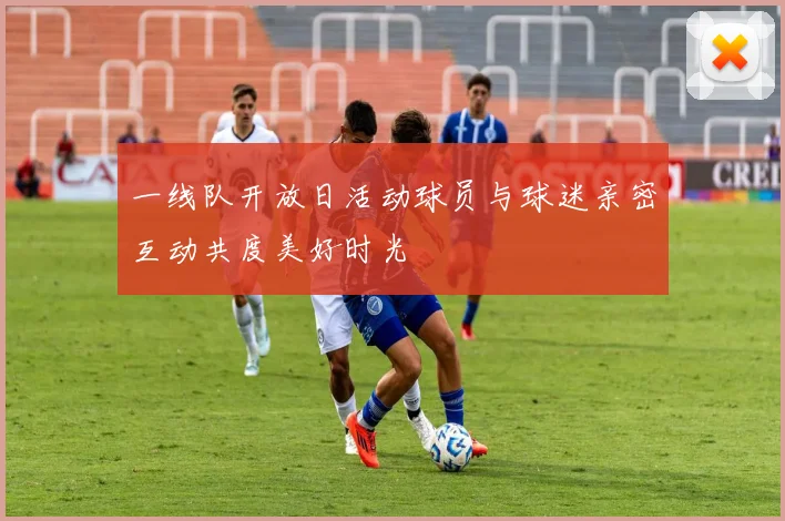 一线队开放日活动球员与球迷亲密互动共度美好时光