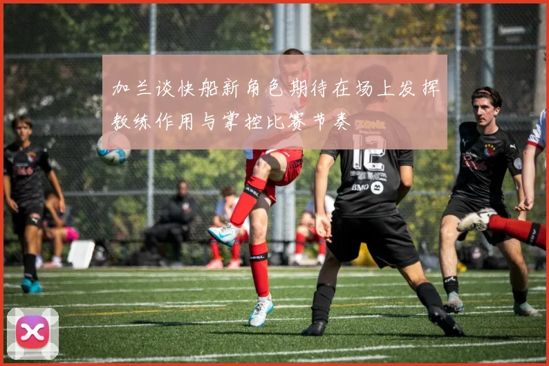 加兰谈快船新角色期待在场上发挥教练作用与掌控比赛节奏