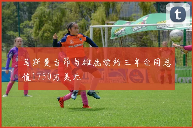 乌斯曼吉昂与雄鹿续约三年合同总值1750万美元