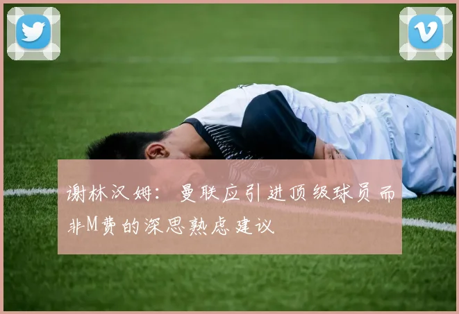 谢林汉姆：曼联应引进顶级球员而非M费的深思熟虑建议