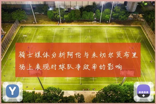 骑士媒体分析阿伦与米切尔莫布里场上表现对球队净效率的影响