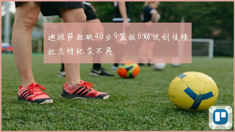 迪班萨狂砍40分9篮板6助攻创佳绩杜兰特纪录不再