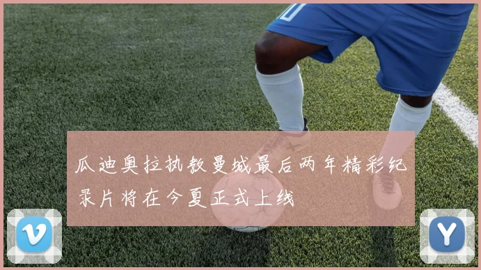 瓜迪奥拉执教曼城最后两年精彩纪录片将在今夏正式上线