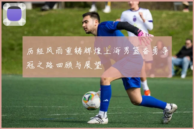 历经风雨重铸辉煌上海男篮奋勇争冠之路回顾与展望