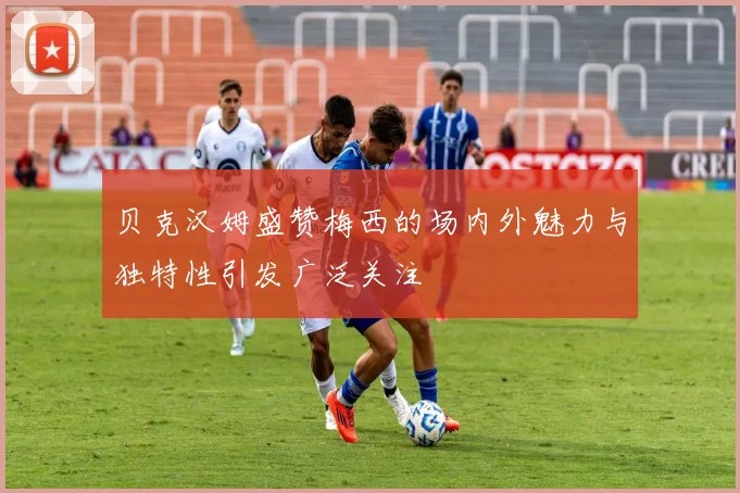 贝克汉姆盛赞梅西的场内外魅力与独特性引发广泛关注
