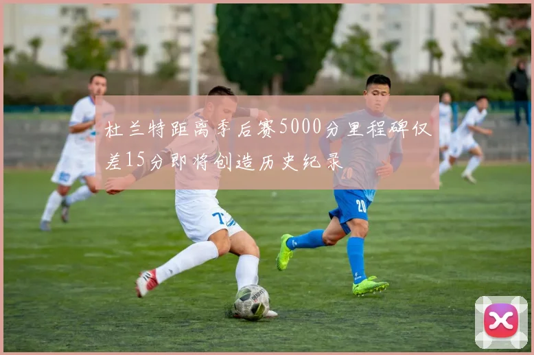 杜兰特距离季后赛5000分里程碑仅差15分即将创造历史纪录