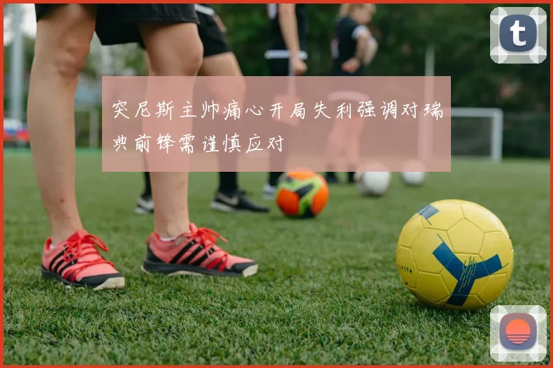 突尼斯主帅痛心开局失利强调对瑞典前锋需谨慎应对